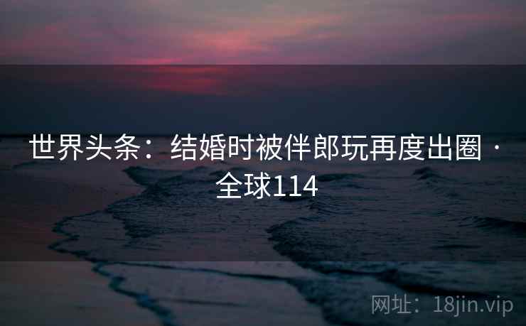世界头条:结婚时被伴郎玩再度出圈 · 全球114 世界头条:结婚时被伴郎玩再度出圈 · 全球114