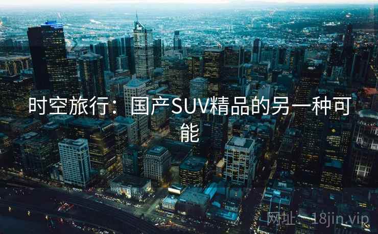 时空旅行:国产SUV精品的另一种可能 时空旅行:国产SUV精品的另一种可能