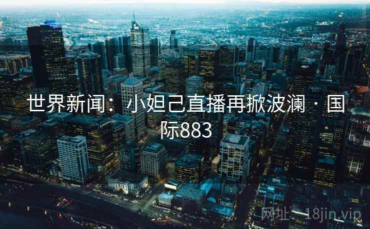 世界新闻:小妲己直播再掀波澜 · 国际883 世界新闻:小妲己直播再掀波澜 · 国际883