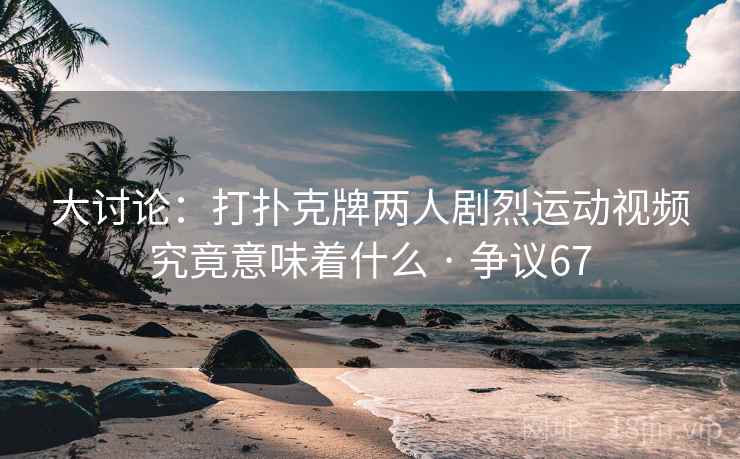 大讨论:打扑克牌两人剧烈运动视频究竟意味着什么 · 争议67 大讨论:打扑克牌两人剧烈运动视频究竟意味着什么 · 争议67