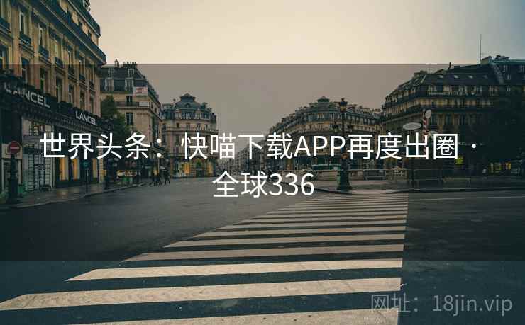 世界头条：快喵下载APP再度出圈 · 全球336
