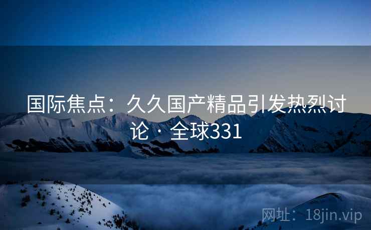 国际焦点:久久国产精品引发热烈讨论 · 全球331 国际焦点:久久国产精品引发热烈讨论 · 全球331