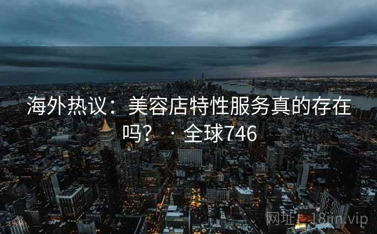 海外热议：美容店特性服务真的存在吗？ · 全球746