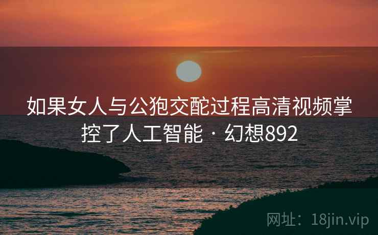 如果女人与公狍交酡过程高清视频掌控了人工智能 · 幻想892